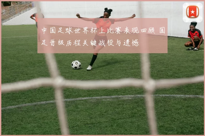 中国足球世界杯上比赛表现回顾 国足晋级历程关键战役与遗憾