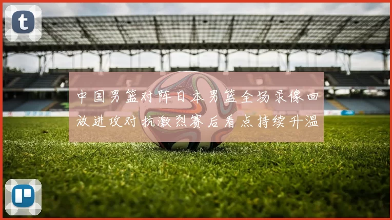 中国男篮对阵日本男篮全场录像回放进攻对抗激烈赛后看点持续升温