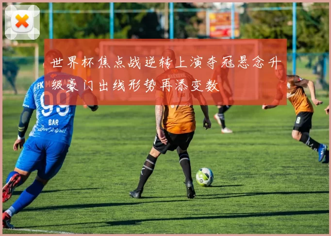 世界杯焦点战逆转上演夺冠悬念升级豪门出线形势再添变数