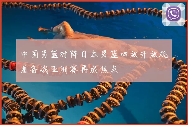 中国男篮对阵日本男篮回放开放观看备战亚洲赛再成焦点