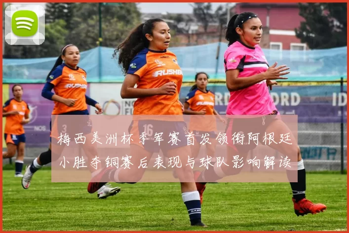 梅西美洲杯季军赛首发领衔阿根廷小胜夺铜赛后表现与球队影响解读