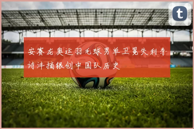 安赛龙奥运羽毛球男单卫冕失利李诗沣摘银创中国队历史