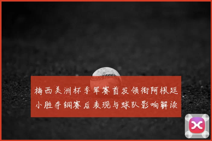 梅西美洲杯季军赛首发领衔阿根廷小胜夺铜赛后表现与球队影响解读