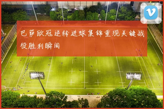 巴萨欧冠逆转进球集锦重现关键战役胜利瞬间