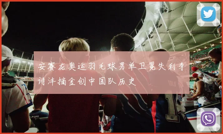 安赛龙奥运羽毛球男单卫冕失利李诗沣摘金创中国队历史