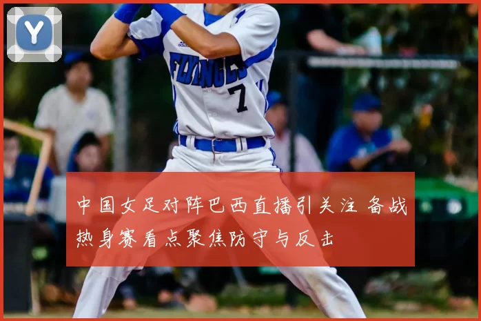 中国女足对阵巴西直播引关注 备战热身赛看点聚焦防守与反击