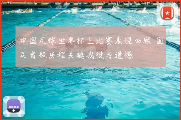 中国足球世界杯上比赛表现回顾 国足晋级历程关键战役与遗憾