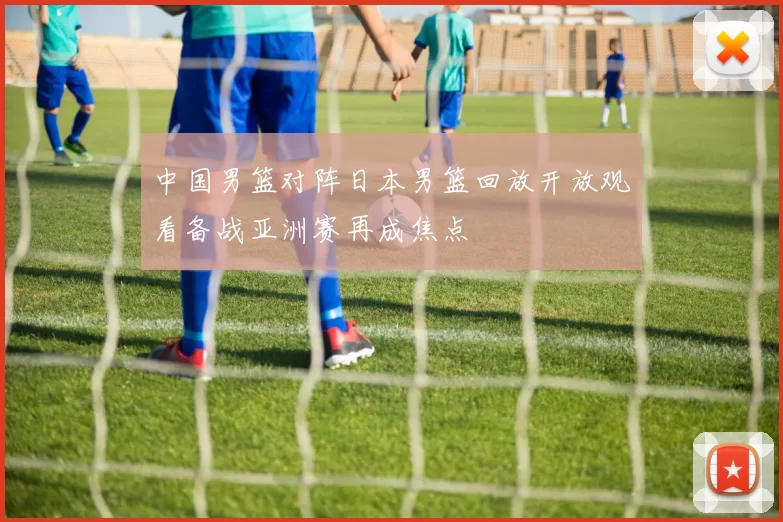 中国男篮对阵日本男篮回放开放观看备战亚洲赛再成焦点