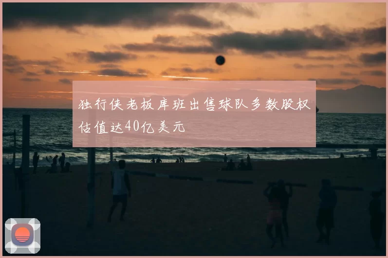 独行侠老板库班出售球队多数股权估值达40亿美元