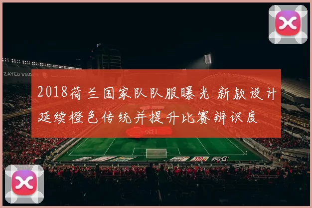 2018荷兰国家队队服曝光 新款设计延续橙色传统并提升比赛辨识度