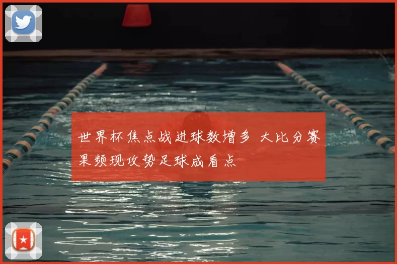 世界杯焦点战进球数增多 大比分赛果频现攻势足球成看点