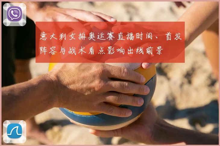 意大利女排奥运赛直播时间、首发阵容与战术看点影响出线前景