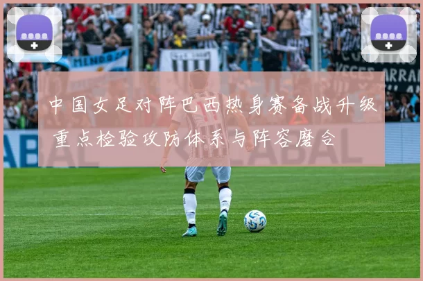 中国女足对阵巴西热身赛备战升级 重点检验攻防体系与阵容磨合