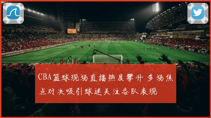 CBA篮球现场直播热度攀升 多场焦点对决吸引球迷关注各队表现