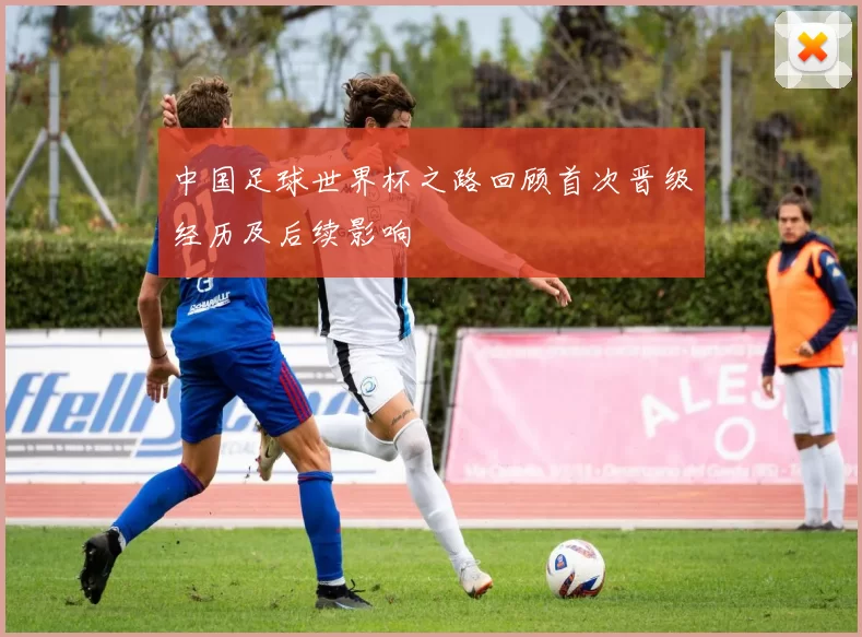 中国足球世界杯之路回顾首次晋级经历及后续影响