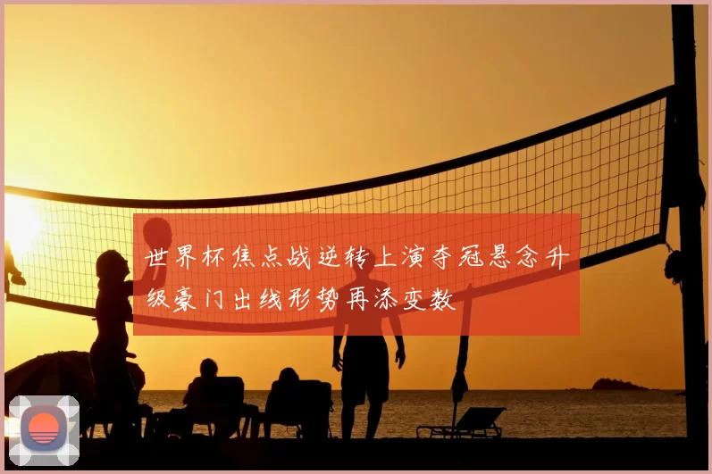 世界杯焦点战逆转上演夺冠悬念升级豪门出线形势再添变数