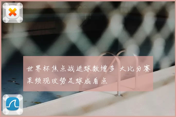 世界杯焦点战进球数增多 大比分赛果频现攻势足球成看点