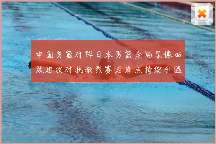 中国男篮对阵日本男篮全场录像回放进攻对抗激烈赛后看点持续升温