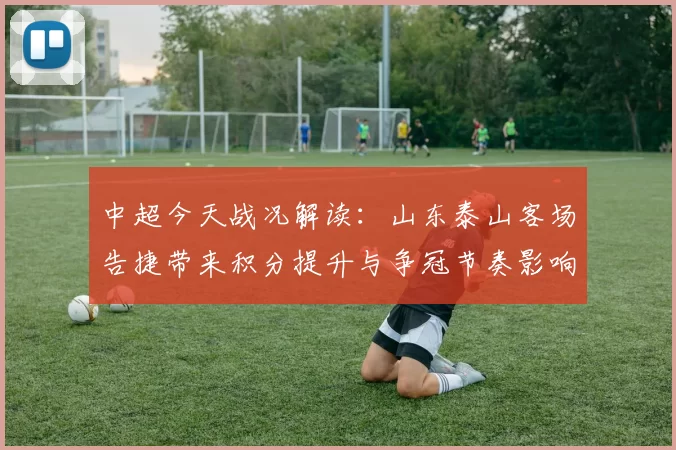 中超今天战况解读：山东泰山客场告捷带来积分提升与争冠节奏影响