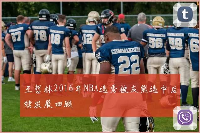 王哲林2016年NBA选秀被灰熊选中后续发展回顾