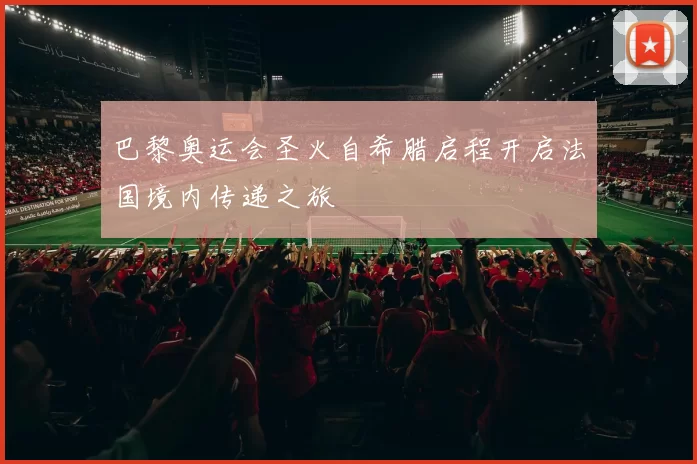 巴黎奥运会圣火自希腊启程开启法国境内传递之旅