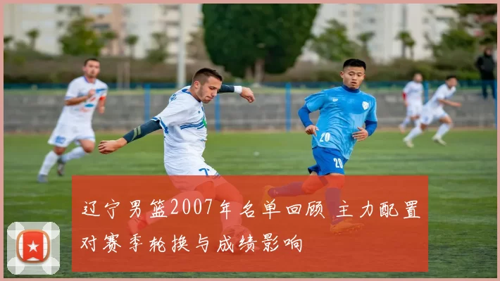 辽宁男篮2007年名单回顾 主力配置对赛季轮换与成绩影响