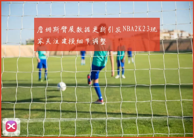 詹姆斯臂展数据更新引发NBA2K23玩家关注建模细节调整
