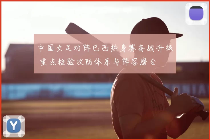 中国女足对阵巴西热身赛备战升级 重点检验攻防体系与阵容磨合