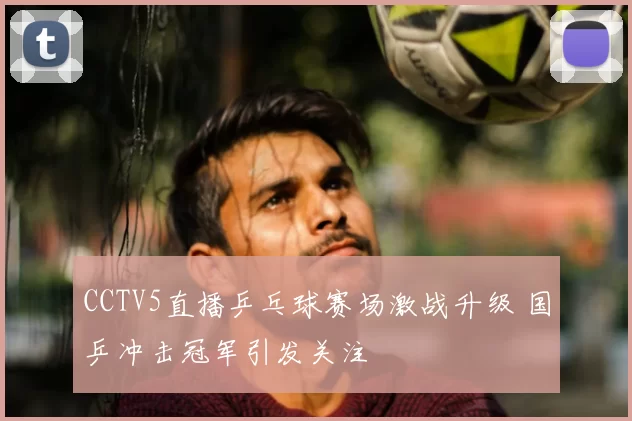 CCTV5直播乒乓球赛场激战升级 国乒冲击冠军引发关注